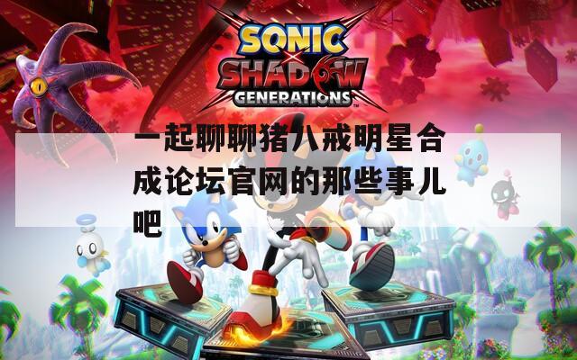 一起聊聊猪八戒明星合成论坛官网的那些事儿吧