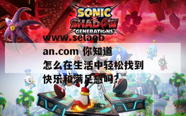 www.selaoban.com 你知道怎么在生活中轻松找到快乐和满足感吗？