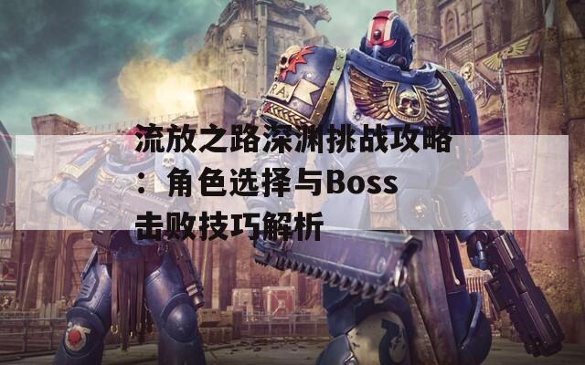 流放之路深渊挑战攻略：角色选择与Boss击败技巧解析