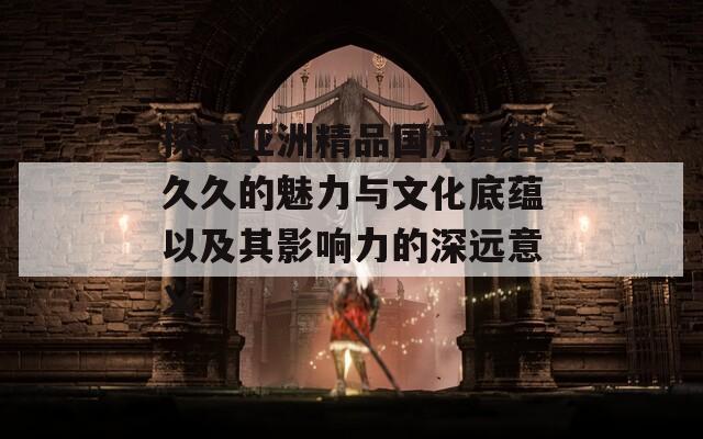 探索亚洲精品国产自在久久的魅力与文化底蕴以及其影响力的深远意义