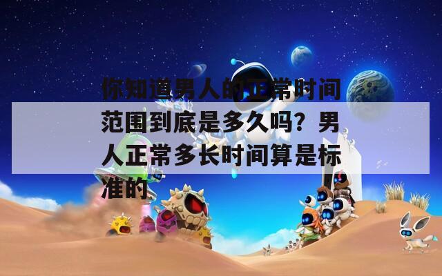 你知道男人的正常时间范围到底是多久吗？男人正常多长时间算是标准的