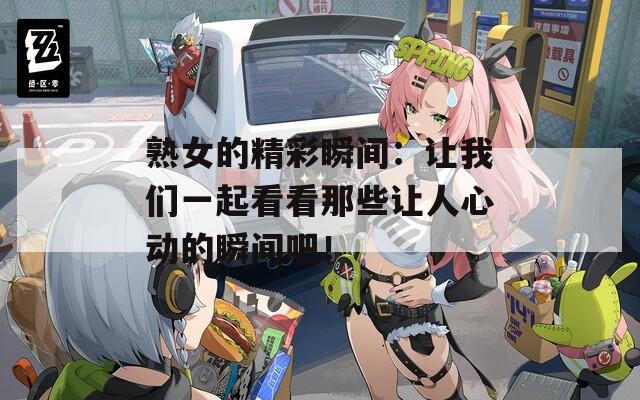 熟女的精彩瞬间：让我们一起看看那些让人心动的瞬间吧！