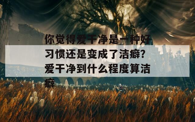 你觉得爱干净是一种好习惯还是变成了洁癖？爱干净到什么程度算洁癖