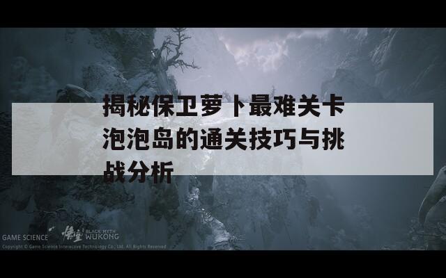 揭秘保卫萝卜最难关卡泡泡岛的通关技巧与挑战分析