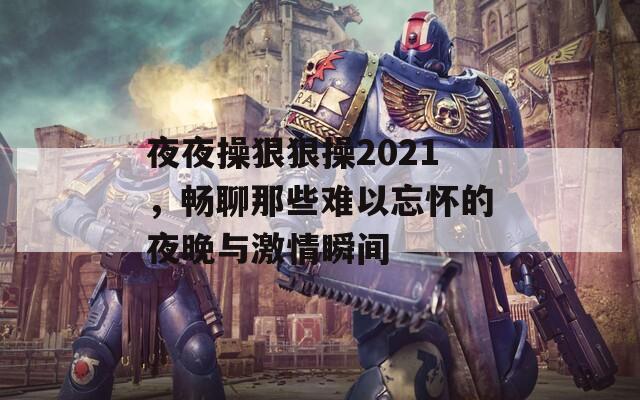 夜夜操狠狠操2021，畅聊那些难以忘怀的夜晚与激情瞬间