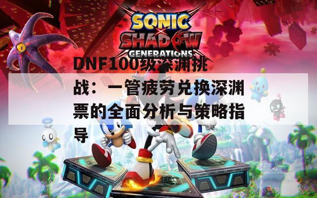 DNF100级深渊挑战：一管疲劳兑换深渊票的全面分析与策略指导
