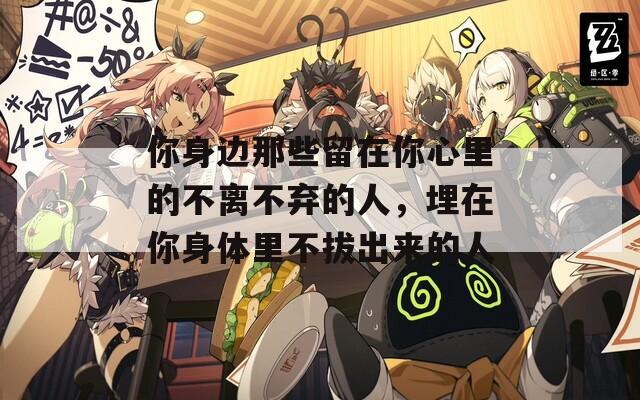 你身边那些留在你心里的不离不弃的人，埋在你身体里不拔出来的人
