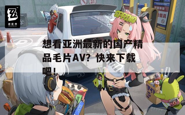 想看亚洲最新的国产精品毛片AV？快来下载吧！