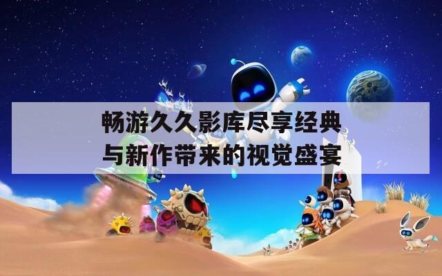 畅游久久影库尽享经典与新作带来的视觉盛宴