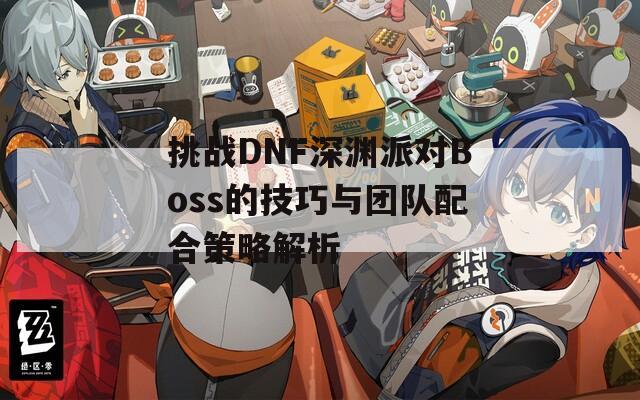 挑战DNF深渊派对Boss的技巧与团队配合策略解析