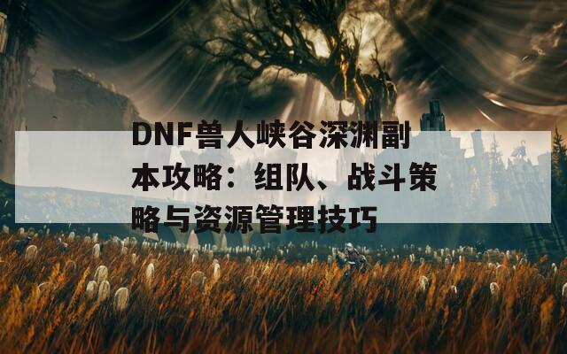 DNF兽人峡谷深渊副本攻略：组队、战斗策略与资源管理技巧