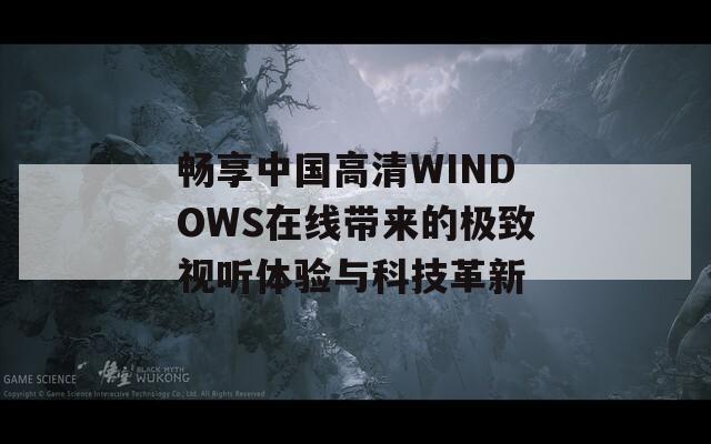 畅享中国高清WINDOWS在线带来的极致视听体验与科技革新