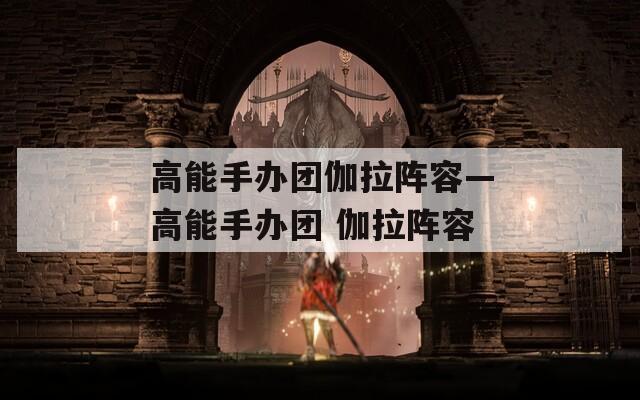 高能手办团伽拉阵容—高能手办团 伽拉阵容