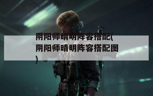 阴阳师晴明阵容搭配(阴阳师晴明阵容搭配图)