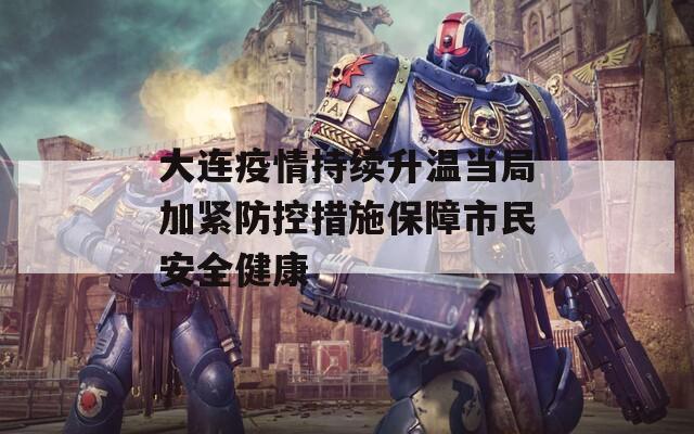 大连疫情持续升温当局加紧防控措施保障市民安全健康