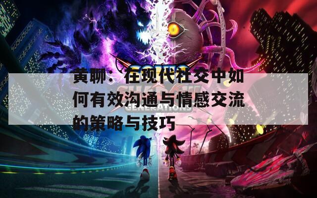 黄聊：在现代社交中如何有效沟通与情感交流的策略与技巧