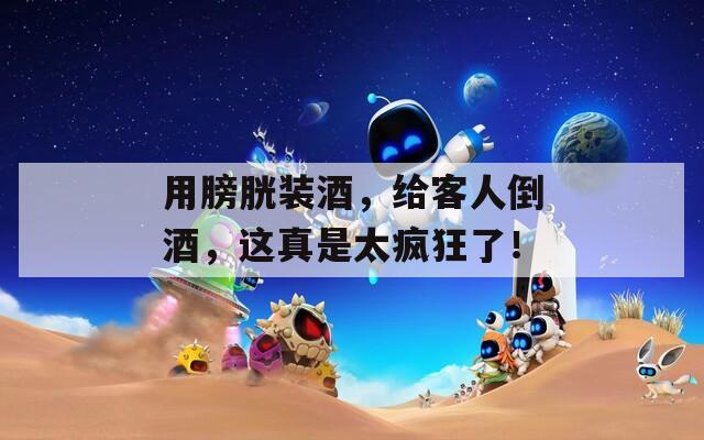 用膀胱装酒，给客人倒酒，这真是太疯狂了！