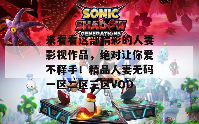 来看看这部精彩的人妻影视作品，绝对让你爱不释手！精品人妻无码一区二区三区VOD