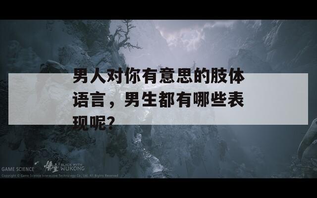 男人对你有意思的肢体语言，男生都有哪些表现呢？