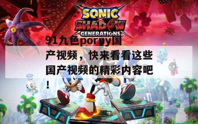 91九色porny国产视频，快来看看这些国产视频的精彩内容吧！