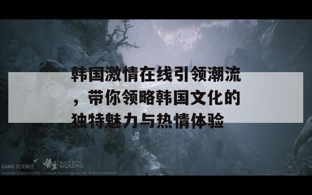 韩国激情在线引领潮流，带你领略韩国文化的独特魅力与热情体验