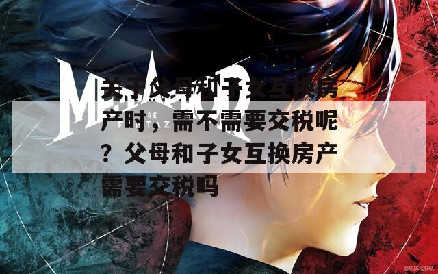 关于父母和子女互换房产时，需不需要交税呢？父母和子女互换房产需要交税吗