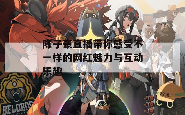 陈子豪直播带你感受不一样的网红魅力与互动乐趣
