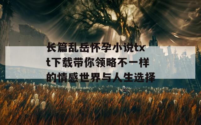 长篇乱岳怀孕小说txt下载带你领略不一样的情感世界与人生选择