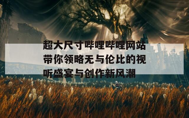 超大尺寸哔哩哔哩网站带你领略无与伦比的视听盛宴与创作新风潮