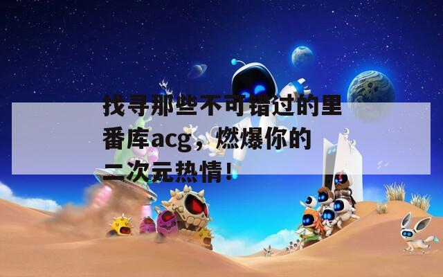 找寻那些不可错过的里番库acg，燃爆你的二次元热情！
