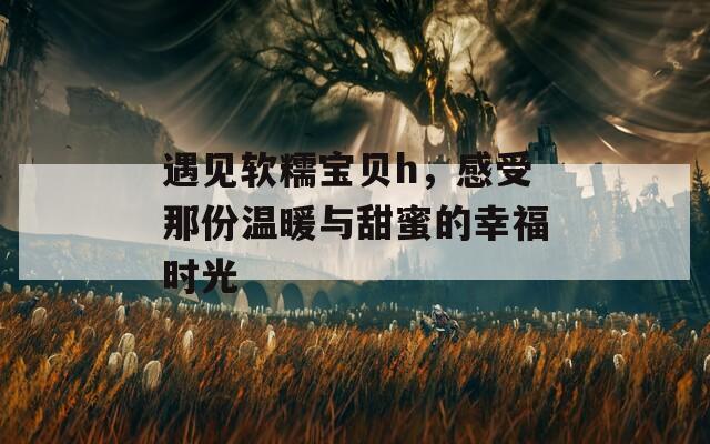 遇见软糯宝贝h，感受那份温暖与甜蜜的幸福时光