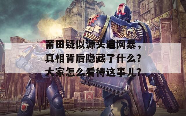 莆田疑似源头遭网暴，真相背后隐藏了什么？大家怎么看待这事儿？
