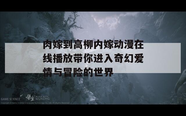 肉嫁到高柳内嫁动漫在线播放带你进入奇幻爱情与冒险的世界