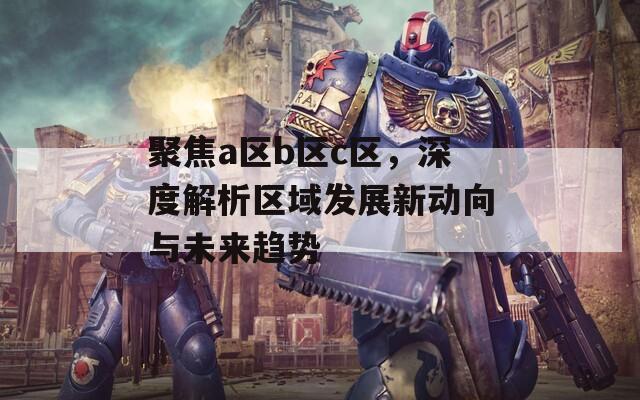 聚焦a区b区c区，深度解析区域发展新动向与未来趋势