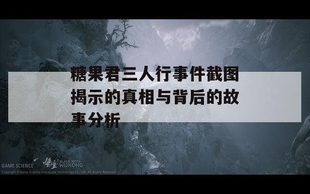 糖果君三人行事件截图揭示的真相与背后的故事分析