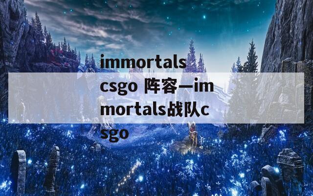 immortals csgo 阵容—immortals战队csgo