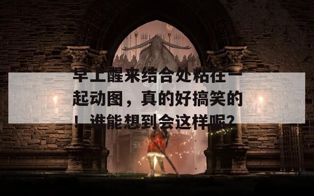 早上醒来结合处粘在一起动图，真的好搞笑的！谁能想到会这样呢？