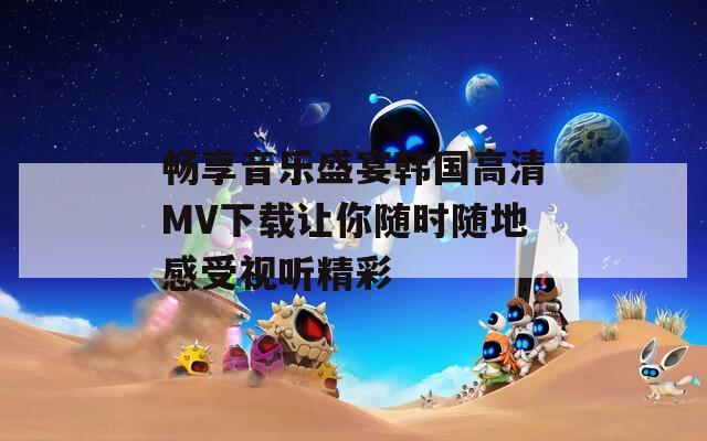 畅享音乐盛宴韩国高清MV下载让你随时随地感受视听精彩