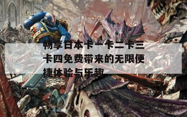 畅享日本卡一卡二卡三卡四免费带来的无限便捷体验与乐趣