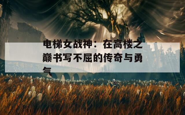 电梯女战神：在高楼之巅书写不屈的传奇与勇气