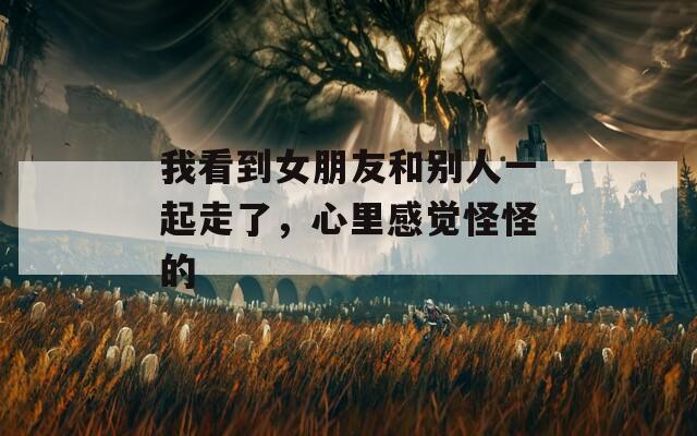 我看到女朋友和别人一起走了，心里感觉怪怪的