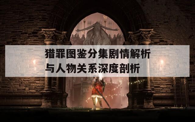 猎罪图鉴分集剧情解析与人物关系深度剖析