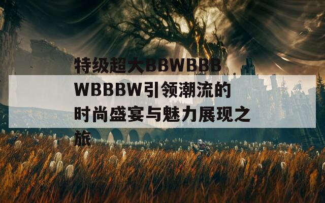 特级超大BBWBBBWBBBW引领潮流的时尚盛宴与魅力展现之旅