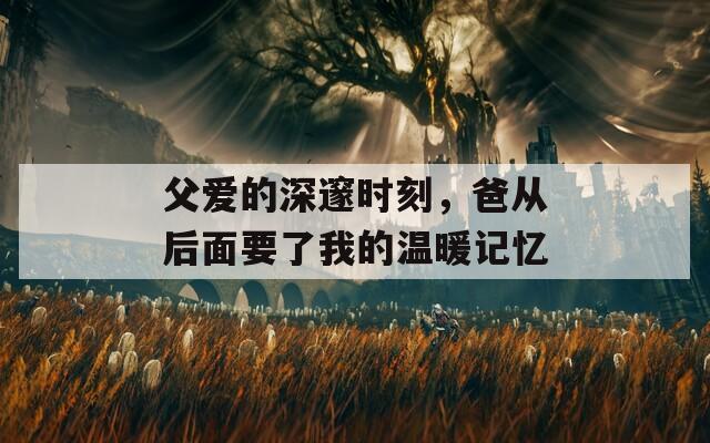 父爱的深邃时刻，爸从后面要了我的温暖记忆