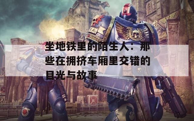 坐地铁里的陌生人：那些在拥挤车厢里交错的目光与故事