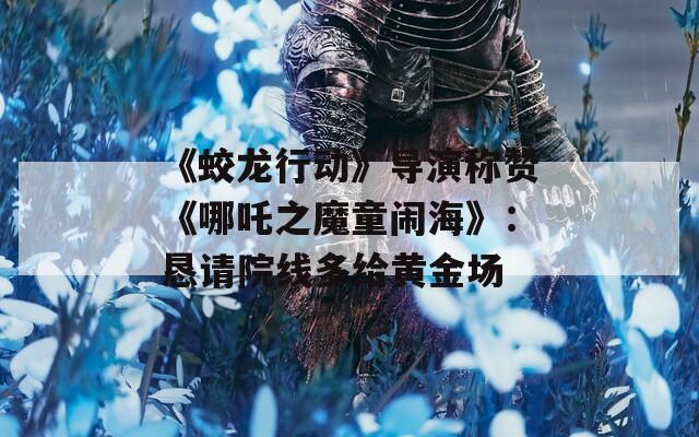 《蛟龙行动》导演称赞《哪吒之魔童闹海》：恳请院线多给黄金场