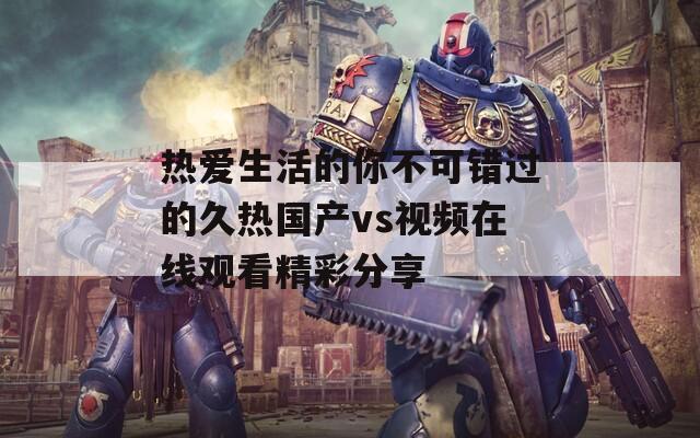 热爱生活的你不可错过的久热国产vs视频在线观看精彩分享