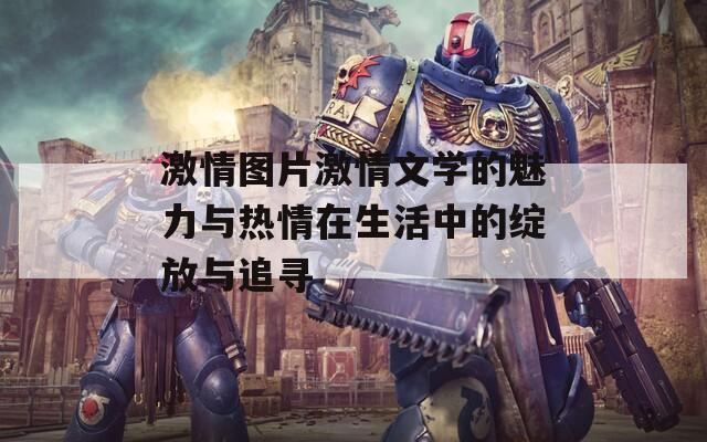激情图片激情文学的魅力与热情在生活中的绽放与追寻