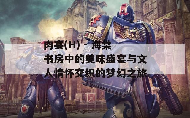 肉宴(H) - 海棠书房中的美味盛宴与文人情怀交织的梦幻之旅