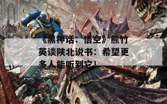 《黑神话：悟空》熊竹英谈陕北说书：希望更多人能听到它！